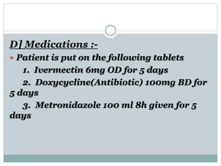 D] Medications :-
 Patient is put on the following tablets
1. Ivermectin 6mg OD for 5 days
2. Doxycycline(Antibiotic) 100mg BD for
5 days
3. Metronidazole 100 ml 8h given for 5
days
 