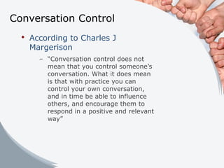Conversation Control
 According to Charles J
Margerison
– “Conversation control does not
mean that you control someone’s
conversation. What it does mean
is that with practice you can
control your own conversation,
and in time be able to influence
others, and encourage them to
respond in a positive and relevant
way”
 