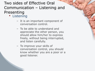 Two sides of Effective Oral
Communication – Listening and
Presenting
 Listening
– It is an important component of
conversation control.
– To be able to understand and
appreciate the other person, you
should allow him/her to express
freely, without being interrupted,
and listen carefully.
– To improve your skills of
conversation control, you should
know whether you are a poor or a
good listener.
 