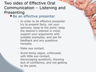 Two sides of Effective Oral
Communication – Listening and
Presenting
Be an effective presenter
◦ In order to be effective presenter
try to present facts, not your
opinions, keep to the point; keep
the listener’s interest in mind;
support your arguments with
suitable examples; and ask for
feedback and ans questions
honestly.
◦ Make eye contact.
◦ Avoid being vague, unfocused,
with little eye contact,
discouraging questions, showing
lack of confidence, and not getting
to the point.
 