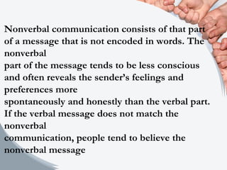 Nonverbal communication consists of that part
of a message that is not encoded in words. The
nonverbal
part of the message tends to be less conscious
and often reveals the sender’s feelings and
preferences more
spontaneously and honestly than the verbal part.
If the verbal message does not match the
nonverbal
communication, people tend to believe the
nonverbal message
 