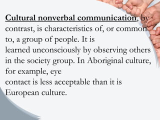Cultural nonverbal communication, by
contrast, is characteristics of, or common
to, a group of people. It is
learned unconsciously by observing others
in the society group. In Aboriginal culture,
for example, eye
contact is less acceptable than it is
European culture.
 