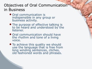 Objectives of Oral Communication
in Business
Oral communication is
indispensible in any group or
business activity.
The purpose of effective talking is
to be heard and understood by the
listener.
Oral communication should have
the rhythm and tone of a living
voice.
To achieve this quality we should
use the language that is free from
long winding sentences, cliches,
old fashioned words and phrases.
 