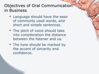 Objectives of Oral Communication
in Business
 Language should have the ease
of commonly used words, and
short and simple sentences.
 The pitch of voice should take
into consideration the distance
between the listener and us.
 The tone should be marked by
the accent of sincerity and
confidence.
 