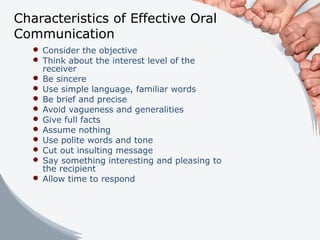 Characteristics of Effective Oral
Communication
 Consider the objective
 Think about the interest level of the
receiver
 Be sincere
 Use simple language, familiar words
 Be brief and precise
 Avoid vagueness and generalities
 Give full facts
 Assume nothing
 Use polite words and tone
 Cut out insulting message
 Say something interesting and pleasing to
the recipient
 Allow time to respond
 
