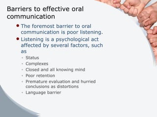 Barriers to effective oral
communication
The foremost barrier to oral
communication is poor listening.
Listening is a psychological act
affected by several factors, such
as
◦ Status
◦ Complexes
◦ Closed and all knowing mind
◦ Poor retention
◦ Premature evaluation and hurried
conclusions as distortions
◦ Language barrier
 