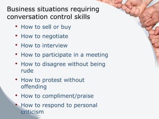 Business situations requiring
conversation control skills
 How to sell or buy
 How to negotiate
 How to interview
 How to participate in a meeting
 How to disagree without being
rude
 How to protest without
offending
 How to compliment/praise
 How to respond to personal
criticism
 