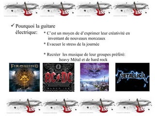 Pourquoi la guitare électrique: * C’est un moyen de d’exprimer leur créativité en   inventant de nouveaux morceaux * Evacuer le stress de la journée * Recréer  les musique de leur groupes préféré:  heavy Métal et de hard rock 