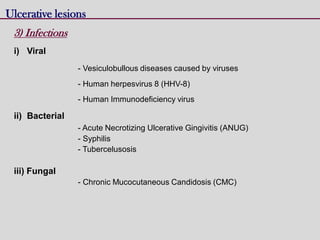 Ulcerative lesions
3) Infections
i) Viral
- Vesiculobullous diseases caused by viruses
- Human herpesvirus 8 (HHV-8)
- Human Immunodeficiency virus
ii) Bacterial
- Acute Necrotizing Ulcerative Gingivitis (ANUG)
- Syphilis
- Tubercelusosis
iii) Fungal
- Chronic Mucocutaneous Candidosis (CMC)
 