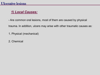 - Are common oral lesions, most of them are caused by physical
trauma. In addition, ulcers may arise with other traumatic causes as:
1. Physical (mechanical)
2. Chemical
Ulcerative lesions
1) Local Causes:
 