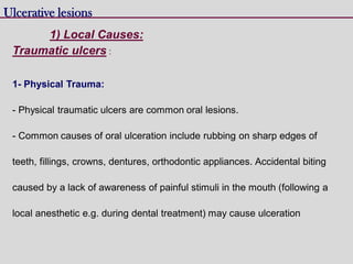 Traumatic ulcers :
1- Physical Trauma:
- Physical traumatic ulcers are common oral lesions.
- Common causes of oral ulceration include rubbing on sharp edges of
teeth, fillings, crowns, dentures, orthodontic appliances. Accidental biting
caused by a lack of awareness of painful stimuli in the mouth (following a
local anesthetic e.g. during dental treatment) may cause ulceration
Ulcerative lesions
1) Local Causes:
 