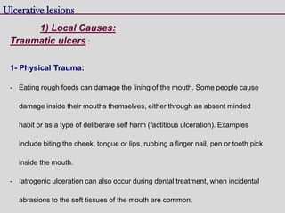 Traumatic ulcers :
1- Physical Trauma:
- Eating rough foods can damage the lining of the mouth. Some people cause
damage inside their mouths themselves, either through an absent minded
habit or as a type of deliberate self harm (factitious ulceration). Examples
include biting the cheek, tongue or lips, rubbing a finger nail, pen or tooth pick
inside the mouth.
- Iatrogenic ulceration can also occur during dental treatment, when incidental
abrasions to the soft tissues of the mouth are common.
Ulcerative lesions
1) Local Causes:
 