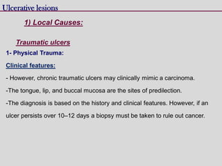 1- Physical Trauma:
Clinical features:
- However, chronic traumatic ulcers may clinically mimic a carcinoma.
-The tongue, lip, and buccal mucosa are the sites of predilection.
-The diagnosis is based on the history and clinical features. However, if an
ulcer persists over 10–12 days a biopsy must be taken to rule out cancer.
Ulcerative lesions
Traumatic ulcers
1) Local Causes:
 