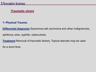 Ulcerative lesions
Traumatic ulcers
1- Physical Trauma:
Differential diagnosis Squamous-cell carcinoma and other malignancies,
aphthous ulcer, syphilis, tuberculosis.
Treatment Removal of traumatic factors. Topical steroids may be used
for a short time.
 