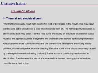 Ulcerative lesions
Traumatic ulcers
1- Thermal and electrical burn :
•Thermal burns usually result from placing hot food or beverages in the mouth. This may occur
in those who eat or drink before a local anesthetic has worn off. The normal painful sensation is
absent and a burn may occur. Thermal food burns are usually on the palate or posterior buccal
mucosa, and appear as zones of erythema and ulceration with necrotic epithelium peripherally.
•Electrical burns more commonly affect the oral commissure. The lesions are usually initially
painless, charred and yellow with little bleeding. Electrical burns in the mouth are usually caused
by chewing on live electrical wiring (children). Saliva acts as a conducting medium and an
electrical arc flows between the electrical source and the tissues, causing extreme heat and
possible tissue destruction
 