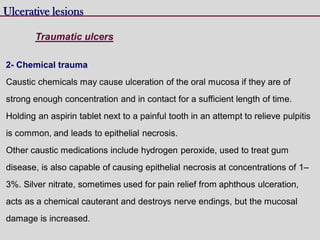 Ulcerative lesions
Traumatic ulcers
2- Chemical trauma
Caustic chemicals may cause ulceration of the oral mucosa if they are of
strong enough concentration and in contact for a sufficient length of time.
Holding an aspirin tablet next to a painful tooth in an attempt to relieve pulpitis
is common, and leads to epithelial necrosis.
Other caustic medications include hydrogen peroxide, used to treat gum
disease, is also capable of causing epithelial necrosis at concentrations of 1–
3%. Silver nitrate, sometimes used for pain relief from aphthous ulceration,
acts as a chemical cauterant and destroys nerve endings, but the mucosal
damage is increased.
 