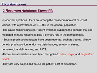 2-Recurrent Aphthous Stomatitis
Ulcerative lesions
- Recurrent aphthous ulcers are among the most common oral mucosal
lesions, with a prevalence of 10–30% in the general population.
-The cause remains unclear. Recent evidence supports the concept that cell-
mediated immune responses play a primary role in the pathogenesis.
- Several predisposing factors have been reported, such as trauma, allergy,
genetic predisposition, endocrine disturbances, emotional stress,
hematological deficiencies, and AIDS.
-Three clinical variations have been recognized: minor, major and herpetiform
ulcers.
-They are very painful and cause the patient a lot of discomfort.
 