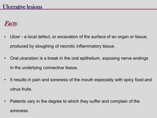 Ulcerative lesions
Facts :
• Ulcer - a local defect, or excavation of the surface of an organ or tissue,
produced by sloughing of necrotic inflammatory tissue.
• Oral ulceration is a break in the oral epithelium, exposing nerve endings
in the underlying connective tissue.
• It results in pain and soreness of the mouth especially with spicy food and
citrus fruits.
• Patients vary in the degree to which they suffer and complain of the
soreness.
 