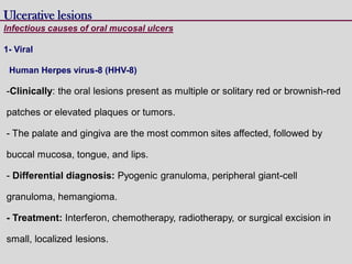 Human Herpes virus-8 (HHV-8)
-Clinically: the oral lesions present as multiple or solitary red or brownish-red
patches or elevated plaques or tumors.
- The palate and gingiva are the most common sites affected, followed by
buccal mucosa, tongue, and lips.
- Differential diagnosis: Pyogenic granuloma, peripheral giant-cell
granuloma, hemangioma.
- Treatment: Interferon, chemotherapy, radiotherapy, or surgical excision in
small, localized lesions.
Ulcerative lesions
Infectious causes of oral mucosal ulcers
1- Viral
 