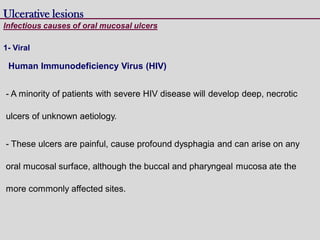 Human Immunodeficiency Virus (HIV)
- A minority of patients with severe HIV disease will develop deep, necrotic
ulcers of unknown aetiology.
- These ulcers are painful, cause profound dysphagia and can arise on any
oral mucosal surface, although the buccal and pharyngeal mucosa ate the
more commonly affected sites.
Ulcerative lesions
Infectious causes of oral mucosal ulcers
1- Viral
 