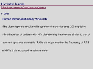 Human Immunodeficiency Virus (HIV)
-The ulcers typically resolve with systemic thalidomide (e.g. 200 mg daily)
- Small number of patients with HIV disease may have ulcers similar to that of
recurrent aphthous stomatitis (RAS), although whether the frequency of RAS
in HIV is truly increased remains unclear.
Ulcerative lesions
Infectious causes of oral mucosal ulcers
1- Viral
 
