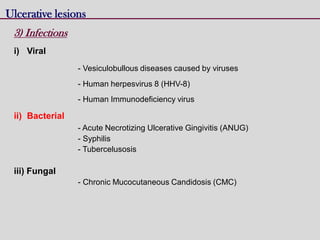 Ulcerative lesions
3) Infections
i) Viral
- Vesiculobullous diseases caused by viruses
- Human herpesvirus 8 (HHV-8)
- Human Immunodeficiency virus
ii) Bacterial
- Acute Necrotizing Ulcerative Gingivitis (ANUG)
- Syphilis
- Tubercelusosis
iii) Fungal
- Chronic Mucocutaneous Candidosis (CMC)
 