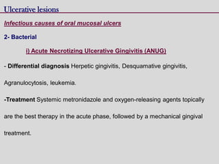 Ulcerative lesions
Infectious causes of oral mucosal ulcers
2- Bacterial
i) Acute Necrotizing Ulcerative Gingivitis (ANUG)
- Differential diagnosis Herpetic gingivitis, Desquamative gingivitis,
Agranulocytosis, leukemia.
-Treatment Systemic metronidazole and oxygen-releasing agents topically
are the best therapy in the acute phase, followed by a mechanical gingival
treatment.
 