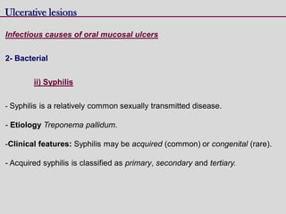 Ulcerative lesions
Infectious causes of oral mucosal ulcers
2- Bacterial
ii) Syphilis
- Syphilis is a relatively common sexually transmitted disease.
- Etiology Treponema pallidum.
-Clinical features: Syphilis may be acquired (common) or congenital (rare).
- Acquired syphilis is classified as primary, secondary and tertiary.
 