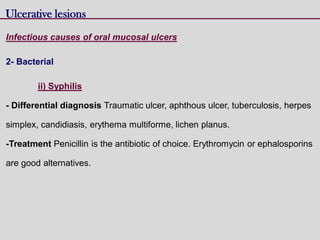 Ulcerative lesions
Infectious causes of oral mucosal ulcers
2- Bacterial
ii) Syphilis
- Differential diagnosis Traumatic ulcer, aphthous ulcer, tuberculosis, herpes
simplex, candidiasis, erythema multiforme, lichen planus.
-Treatment Penicillin is the antibiotic of choice. Erythromycin or ephalosporins
are good alternatives.
 