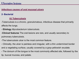 Ulcerative lesions
Infectious causes of oral mucosal ulcers
2- Bacterial
iii) Tuberculosis
-Tuberculosis is a chronic, granulomatous, infectious disease that primarily
affects the lungs.
- Etiology Mycobacterium tuberculosis.
-Clinical features The oral lesions are rare, and usually secondary to
pulmonary tuberculosis.
-The tuberculosis ulcer is the most common feature.
- Clinically, the ulcer is painless and irregular, with a thin undermined border
and a vegetating surface, usually covered by a gray-yellowish exudate.
- The dorsum of the tongue is the most commonly affected site, followed by the
lip, buccal mucosa, and palate.
 