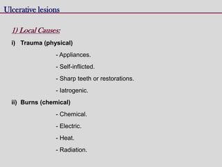 Ulcerative lesions
1) Local Causes:
i) Trauma (physical)
- Appliances.
- Self-inflicted.
- Sharp teeth or restorations.
- Iatrogenic.
ii) Burns (chemical)
- Chemical.
- Electric.
- Heat.
- Radiation.
 
