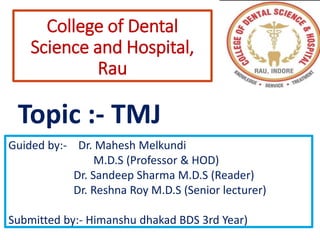 College of Dental
Science and Hospital,
Rau
Topic :- TMJ
Guided by:- Dr. Mahesh Melkundi
M.D.S (Professor & HOD)
Dr. Sandeep Sharma M.D.S (Reader)
Dr. Reshna Roy M.D.S (Senior lecturer)
Submitted by:- Himanshu dhakad BDS 3rd Year)
 