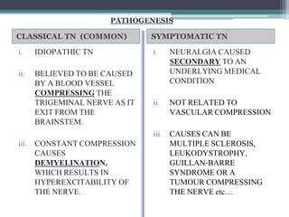 CLASSICAL TN (COMMON) SYMPTOMATIC TN
i. IDIOPATHIC TN
ii. BELIEVED TO BE CAUSED
BY A BLOOD VESSEL
COMPRESSING THE
TRIGEMINAL NERVE AS IT
EXIT FROM THE
BRAINSTEM.
iii. CONSTANT COMPRESSION
CAUSES
DEMYELINATION,
WHICH RESULTS IN
HYPEREXCITABILITY OF
THE NERVE.
i. NEURALGIA CAUSED
SECONDARY TO AN
UNDERLYING MEDICAL
CONDITION
ii. NOT RELATED TO
VASCULAR COMPRESSION
iii. CAUSES CAN BE
MULTIPLE SCLEROSIS,
LEUKODYSTROPHY,
GUILLAN-BARRE
SYNDROME OR A
TUMOUR COMPRESSING
THE NERVE etc…
PATHOGENESIS
 