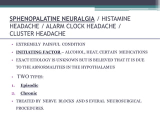 SPHENOPALATINE NEURALGIA / HISTAMINE
HEADACHE / ALARM CLOCK HEADACHE /
CLUSTER HEADACHE
• EXTREMELY PAINFUL CONDITION
• INITIATING FACTOR – ALCOHOL, HEAT, CERTAIN MEDICATIONS
• EXACT ETIOLOGY IS UNKNOWN BUT IS BELIEVED THAT IT IS DUE
TO THE ABNORMALITIES IN THE HYPOTHALAMUS
• TWO TYPES:
1. Episodic
2. Chronic
• TREATED BY NERVE BLOCKS AND S EVERAL NEUROSURGICAL
PROCEDURES.
 