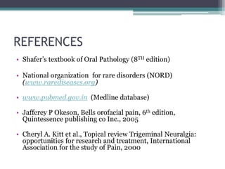 REFERENCES
• Shafer’s textbook of Oral Pathology (8TH edition)
• National organization for rare disorders (NORD)
(www.rarediseases.org)
• www.pubmed.gov.in (Medline database)
• Jafferey P Okeson, Bells orofacial pain, 6th edition,
Quintessence publishing co Inc., 2005
• Cheryl A. Kitt et al., Topical review Trigeminal Neuralgia:
opportunities for research and treatment, International
Association for the study of Pain, 2000
 
