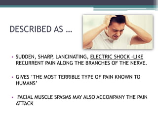 DESCRIBED AS …
• SUDDEN, SHARP, LANCINATING, ELECTRIC SHOCK –LIKE
RECURRENT PAIN ALONG THE BRANCHES OF THE NERVE.
• GIVES ‘THE MOST TERRIBLE TYPE OF PAIN KNOWN TO
HUMANS’
• FACIAL MUSCLE SPASMS MAY ALSO ACCOMPANY THE PAIN
ATTACK
 