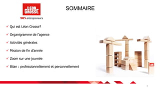 2
SOMMAIRE
 Qui est Léon Grosse?
 Organigramme de l’agence
 Activités générales
 Mission de fin d’année
 Zoom sur une journée
 Bilan : professionnellement et personnellement
 