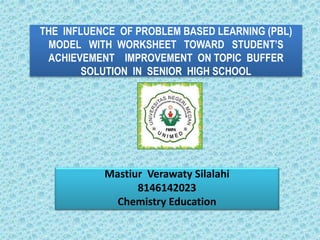 THE INFLUENCE OF PROBLEM BASED LEARNING (PBL)
MODEL WITH WORKSHEET TOWARD STUDENT’S
ACHIEVEMENT IMPROVEMENT ON TOPIC BUFFER
SOLUTION IN SENIOR HIGH SCHOOL
Mastiur Verawaty Silalahi
8146142023
Chemistry Education
 