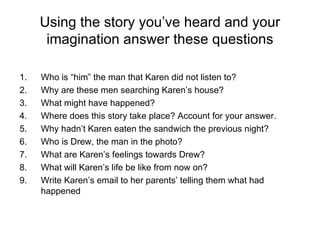 Using the story you’ve heard and your imagination answer these questions Who is “him” the man that Karen did not listen to? Why are these men searching Karen’s house? What might have happened? Where does this story take place? Account for your answer. Why hadn’t Karen eaten the sandwich the previous night? Who is Drew, the man in the photo? What are Karen’s feelings towards Drew? What will Karen’s life be like from now on? Write Karen’s email to her parents’ telling them what had happened 
