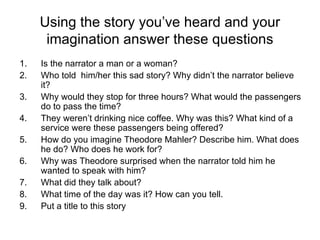 Using the story you’ve heard and your imagination answer these questions Is the narrator a man or a woman? Who told  him/her this sad story? Why didn’t the narrator believe it? Why would they stop for three hours? What would the passengers do to pass the time? They weren’t drinking nice coffee. Why was this? What kind of a service were these passengers being offered? How do you imagine Theodore Mahler? Describe him. What does he do? Who does he work for? Why was Theodore surprised when the narrator told him he wanted to speak with him? What did they talk about? What time of the day was it? How can you tell. Put a title to this story 