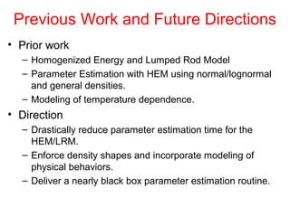 Previous Work and Future Directions
• Prior work
– Homogenized Energy and Lumped Rod Model
– Parameter Estimation with HEM using normal/lognormal
and general densities.
– Modeling of temperature dependence.
• Direction
– Drastically reduce parameter estimation time for the
HEM/LRM.
– Enforce density shapes and incorporate modeling of
physical behaviors.
– Deliver a nearly black box parameter estimation routine.
 