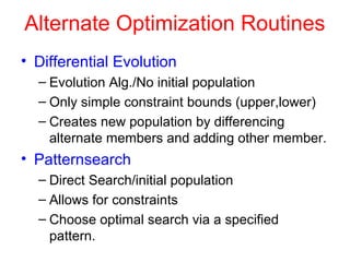 Alternate Optimization Routines
• Differential Evolution
– Evolution Alg./No initial population
– Only simple constraint bounds (upper,lower)
– Creates new population by differencing
alternate members and adding other member.
• Patternsearch
– Direct Search/initial population
– Allows for constraints
– Choose optimal search via a specified
pattern.
 