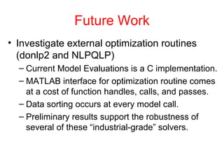 Future Work
• Investigate external optimization routines
(donlp2 and NLPQLP)
– Current Model Evaluations is a C implementation.
– MATLAB interface for optimization routine comes
at a cost of function handles, calls, and passes.
– Data sorting occurs at every model call.
– Preliminary results support the robustness of
several of these “industrial-grade” solvers.
 
