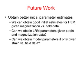 Future Work
• Obtain better initial parameter estimates
– We can obtain good initial estimates for HEM
given magnetization vs. field data.
– Can we obtain LRM parameters given strain
and magnetization data?
– Can we obtain model parameters if only given
strain vs. field data?
 