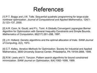 References
[1] P.T. Boggs and J.W. Tolle. Sequential quadratic programming for large-scale
nonlinear optimization. Journal of Computational and Applied Mathematics, 124(1-
2):123–137, 2000.
[2] A.R. Conn, N. Gould, and P.L. Toint. A Globally Convergent Lagrangian Barrier
Algorithm for Optimization with General Inequality Constraints and Simple Bounds.
Mathematics of Computation, 66(217):261–288, 1997.
[3] J.H. Holland. Genetic algorithms and the optimal allocation of trials. SIAM Journal
of Computing, 2(2), 1973.
[4] C.T. Kelley. Iterative Methods for Optimization. Society for Industrial and Applied
Mathematics, 3600 University Science Center, Philadelphia, PA 19104-2688, 1999.
[5] R.M. Lewis and V. Torczon. Pattern search algorithms for bound constrained
minimization. SIAM Journal on Optimization, 9(4):1082–1099, 1999.
 