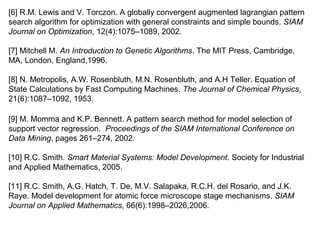 [6] R.M. Lewis and V. Torczon. A globally convergent augmented lagrangian pattern
search algorithm for optimization with general constraints and simple bounds. SIAM
Journal on Optimization, 12(4):1075–1089, 2002.
[7] Mitchell M. An Introduction to Genetic Algorithms. The MIT Press, Cambridge,
MA, London, England,1996.
[8] N. Metropolis, A.W. Rosenbluth, M.N. Rosenbluth, and A.H Teller. Equation of
State Calculations by Fast Computing Machines. The Journal of Chemical Physics,
21(6):1087–1092, 1953.
[9] M. Momma and K.P. Bennett. A pattern search method for model selection of
support vector regression. Proceedings of the SIAM International Conference on
Data Mining, pages 261–274, 2002.
[10] R.C. Smith. Smart Material Systems: Model Development. Society for Industrial
and Applied Mathematics, 2005.
[11] R.C. Smith, A.G. Hatch, T. De, M.V. Salapaka, R.C.H. del Rosario, and J.K.
Raye. Model development for atomic force microscope stage mechanisms. SIAM
Journal on Applied Mathematics, 66(6):1998–2026,2006.
 