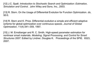 [12] J.C. Spall. Introduction to Stochastic Search and Optimization: Estimation,
Simulation and Control. John Wiley and Sons, Inc., 2003.
[13] R. Storn. On the Usage of Differential Evolution for Function Optimization. do,
50:0.
[14] R. Storn and K. Price. Differential evolution-a simple and efficient adaptive
scheme for global optimization over continuous spaces. Journal of Global
Optimization, 11(4):341–359, 1997.
[15] J. M. Ernstberger and R. C. Smith. High-speed parameter estimation for
nonlinear smart materials. Modeling, Signal Processing, and Control for Smart
Structures 2007. Edited by Lindner, Douglas K. Proceedings of the SPIE. 6523,
2007.
 