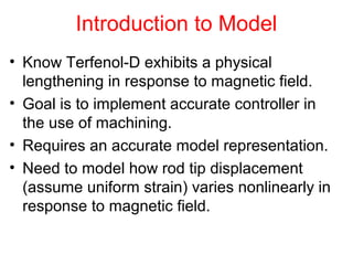 Introduction to Model
• Know Terfenol-D exhibits a physical
lengthening in response to magnetic field.
• Goal is to implement accurate controller in
the use of machining.
• Requires an accurate model representation.
• Need to model how rod tip displacement
(assume uniform strain) varies nonlinearly in
response to magnetic field.
 