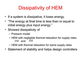 Dissipativity of HEM
• If a system is dissipative, it loses energy.
• “The energy at final time is less than or equal to
initial energy plus input energy.”
• Showed dissipativity of
– Preisach model
– HEM with negligible thermal relaxation for supply rates
and
– HEM with thermal relaxation for same supply rates
• Statement of stability and helps design controllers
HM MH 
 