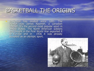 BASKETBALL THE ORIGINS Basketball has existed since 1891. The creator was James Nasmith, a canadien teacher. It's the second most popular sport in United States. The North American soldiers who fought in the First World War exported it to Europe and in  1936 it was already accepted as an olympic sport.  
